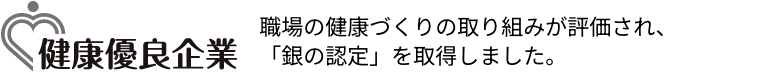健康優良企業:健康優良企業を目指して、企業全体で健康づくりに取組むことを宣言。取り組みが評価され「銀の認定証」を取得。
